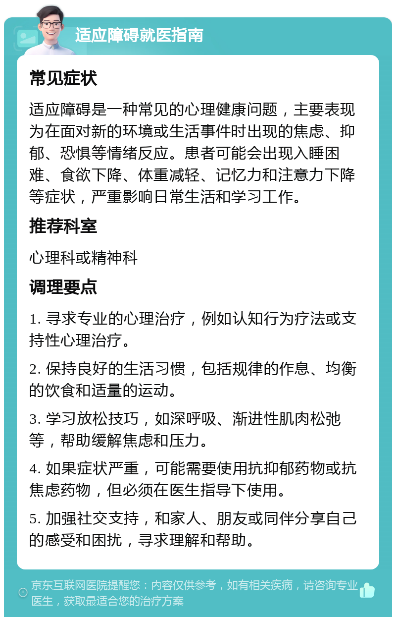 适应障碍就医指南 常见症状 适应障碍是一种常见的心理健康问题，主要表现为在面对新的环境或生活事件时出现的焦虑、抑郁、恐惧等情绪反应。患者可能会出现入睡困难、食欲下降、体重减轻、记忆力和注意力下降等症状，严重影响日常生活和学习工作。 推荐科室 心理科或精神科 调理要点 1. 寻求专业的心理治疗，例如认知行为疗法或支持性心理治疗。 2. 保持良好的生活习惯，包括规律的作息、均衡的饮食和适量的运动。 3. 学习放松技巧，如深呼吸、渐进性肌肉松弛等，帮助缓解焦虑和压力。 4. 如果症状严重，可能需要使用抗抑郁药物或抗焦虑药物，但必须在医生指导下使用。 5. 加强社交支持，和家人、朋友或同伴分享自己的感受和困扰，寻求理解和帮助。