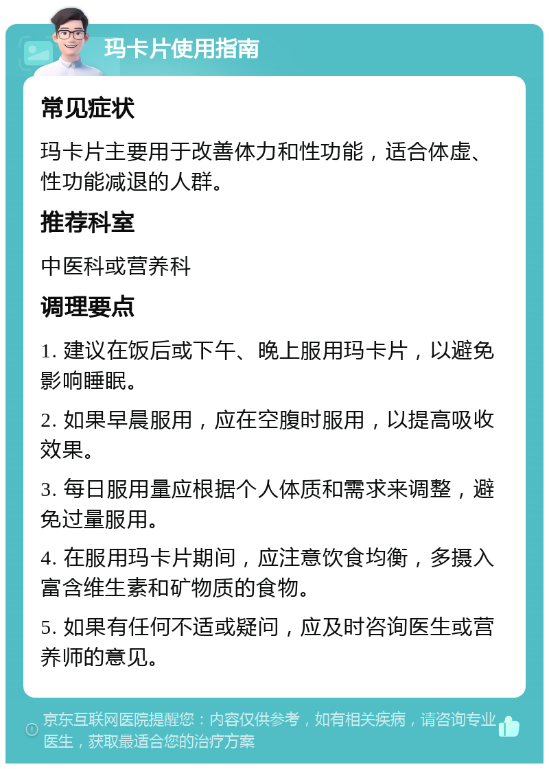 玛卡片使用指南 常见症状 玛卡片主要用于改善体力和性功能，适合体虚、性功能减退的人群。 推荐科室 中医科或营养科 调理要点 1. 建议在饭后或下午、晚上服用玛卡片，以避免影响睡眠。 2. 如果早晨服用，应在空腹时服用，以提高吸收效果。 3. 每日服用量应根据个人体质和需求来调整，避免过量服用。 4. 在服用玛卡片期间，应注意饮食均衡，多摄入富含维生素和矿物质的食物。 5. 如果有任何不适或疑问，应及时咨询医生或营养师的意见。