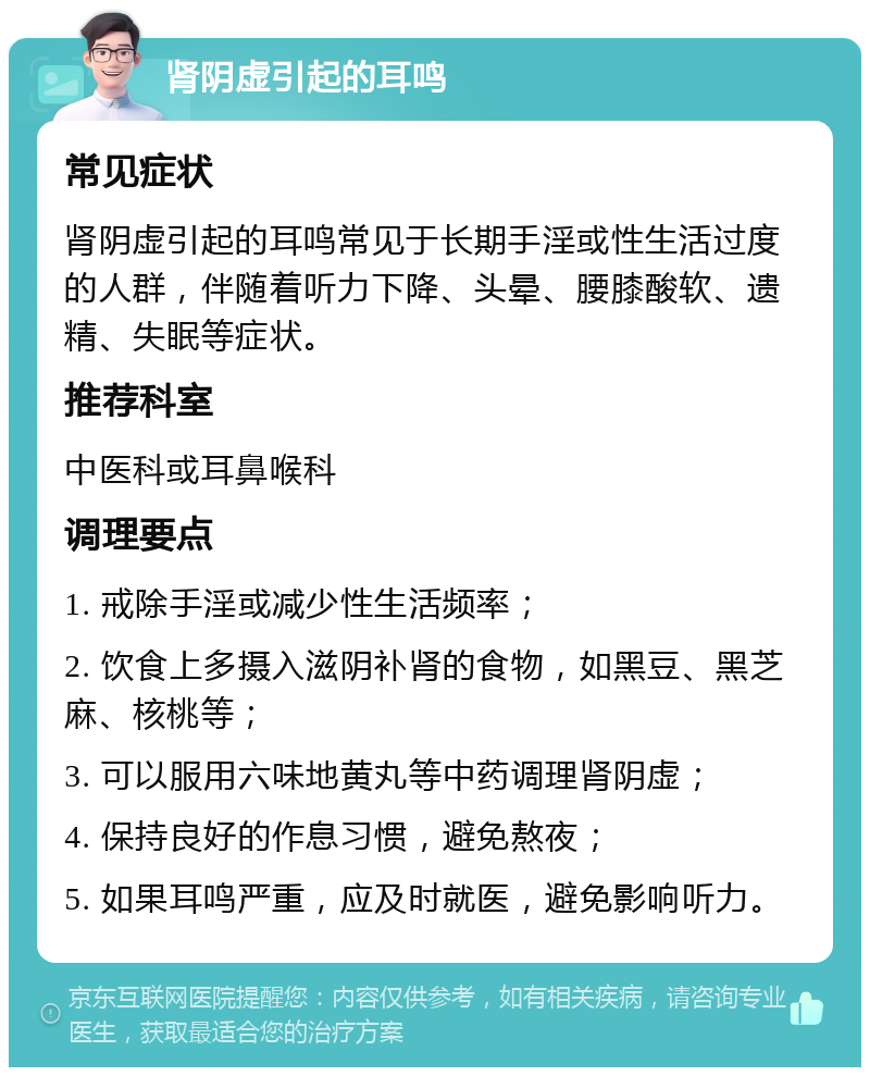 肾阴虚引起的耳鸣 常见症状 肾阴虚引起的耳鸣常见于长期手淫或性生活过度的人群，伴随着听力下降、头晕、腰膝酸软、遗精、失眠等症状。 推荐科室 中医科或耳鼻喉科 调理要点 1. 戒除手淫或减少性生活频率； 2. 饮食上多摄入滋阴补肾的食物，如黑豆、黑芝麻、核桃等； 3. 可以服用六味地黄丸等中药调理肾阴虚； 4. 保持良好的作息习惯，避免熬夜； 5. 如果耳鸣严重，应及时就医，避免影响听力。