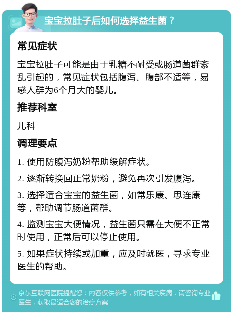 宝宝拉肚子后如何选择益生菌？ 常见症状 宝宝拉肚子可能是由于乳糖不耐受或肠道菌群紊乱引起的，常见症状包括腹泻、腹部不适等，易感人群为6个月大的婴儿。 推荐科室 儿科 调理要点 1. 使用防腹泻奶粉帮助缓解症状。 2. 逐渐转换回正常奶粉，避免再次引发腹泻。 3. 选择适合宝宝的益生菌，如常乐康、思连康等，帮助调节肠道菌群。 4. 监测宝宝大便情况，益生菌只需在大便不正常时使用，正常后可以停止使用。 5. 如果症状持续或加重，应及时就医，寻求专业医生的帮助。