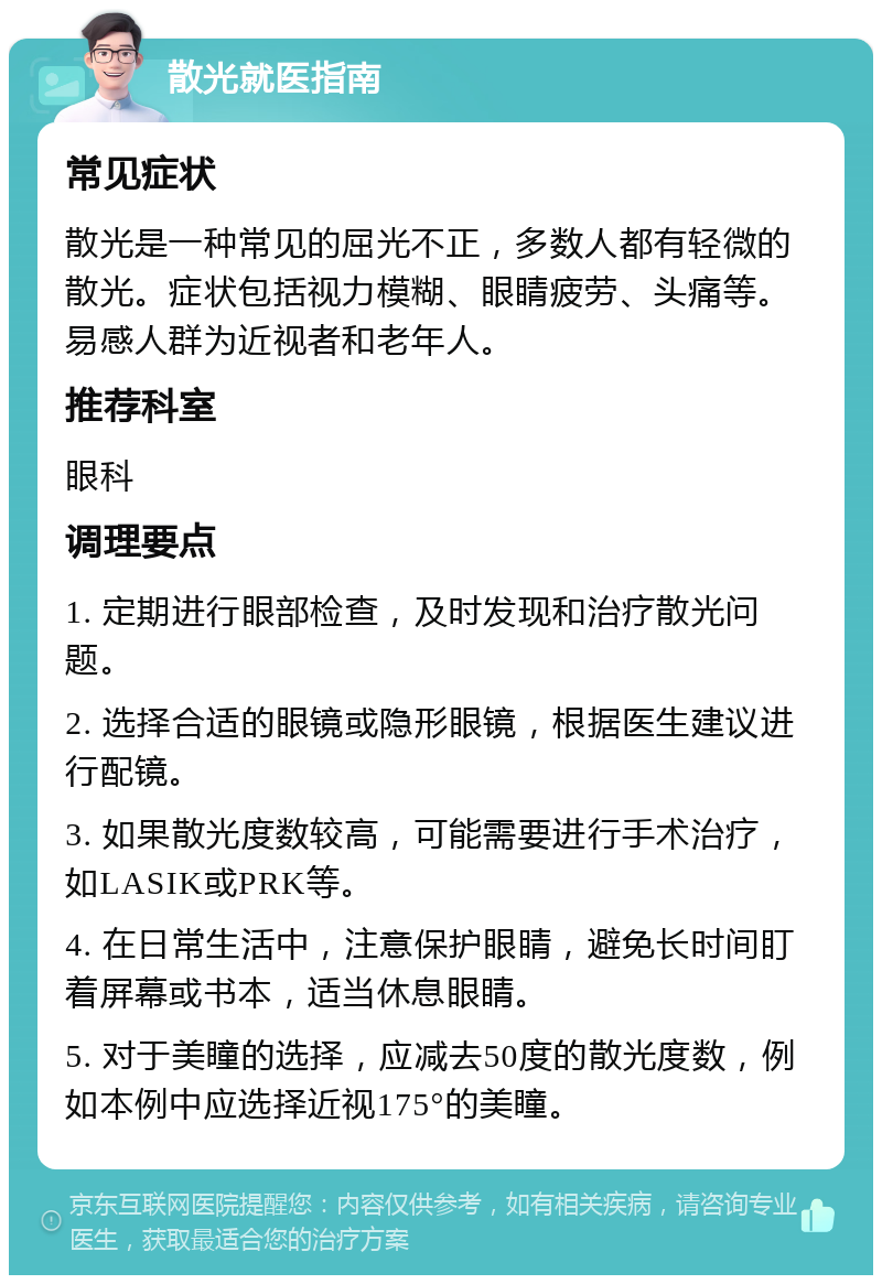 散光就医指南 常见症状 散光是一种常见的屈光不正，多数人都有轻微的散光。症状包括视力模糊、眼睛疲劳、头痛等。易感人群为近视者和老年人。 推荐科室 眼科 调理要点 1. 定期进行眼部检查，及时发现和治疗散光问题。 2. 选择合适的眼镜或隐形眼镜，根据医生建议进行配镜。 3. 如果散光度数较高，可能需要进行手术治疗，如LASIK或PRK等。 4. 在日常生活中，注意保护眼睛，避免长时间盯着屏幕或书本，适当休息眼睛。 5. 对于美瞳的选择，应减去50度的散光度数，例如本例中应选择近视175°的美瞳。