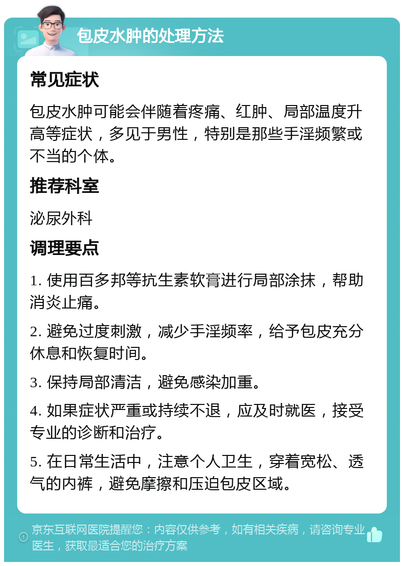 包皮水肿的处理方法 常见症状 包皮水肿可能会伴随着疼痛、红肿、局部温度升高等症状，多见于男性，特别是那些手淫频繁或不当的个体。 推荐科室 泌尿外科 调理要点 1. 使用百多邦等抗生素软膏进行局部涂抹，帮助消炎止痛。 2. 避免过度刺激，减少手淫频率，给予包皮充分休息和恢复时间。 3. 保持局部清洁，避免感染加重。 4. 如果症状严重或持续不退，应及时就医，接受专业的诊断和治疗。 5. 在日常生活中，注意个人卫生，穿着宽松、透气的内裤，避免摩擦和压迫包皮区域。