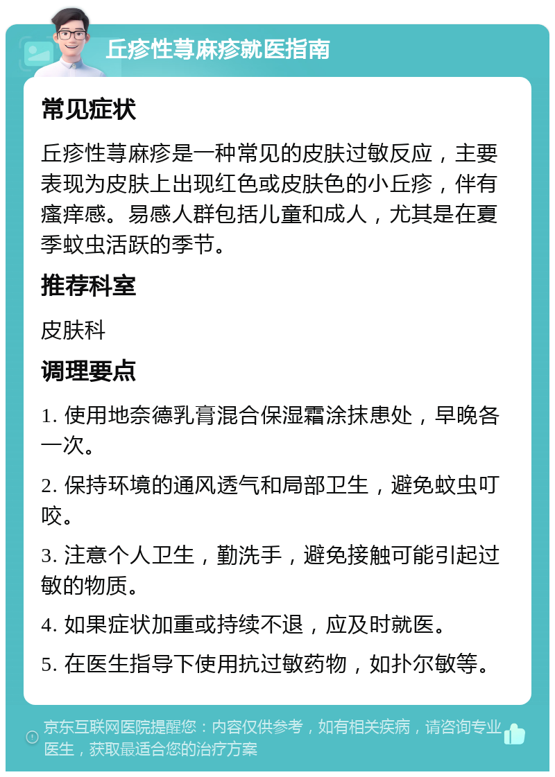 丘疹性荨麻疹就医指南 常见症状 丘疹性荨麻疹是一种常见的皮肤过敏反应，主要表现为皮肤上出现红色或皮肤色的小丘疹，伴有瘙痒感。易感人群包括儿童和成人，尤其是在夏季蚊虫活跃的季节。 推荐科室 皮肤科 调理要点 1. 使用地奈德乳膏混合保湿霜涂抹患处，早晚各一次。 2. 保持环境的通风透气和局部卫生，避免蚊虫叮咬。 3. 注意个人卫生，勤洗手，避免接触可能引起过敏的物质。 4. 如果症状加重或持续不退，应及时就医。 5. 在医生指导下使用抗过敏药物，如扑尔敏等。