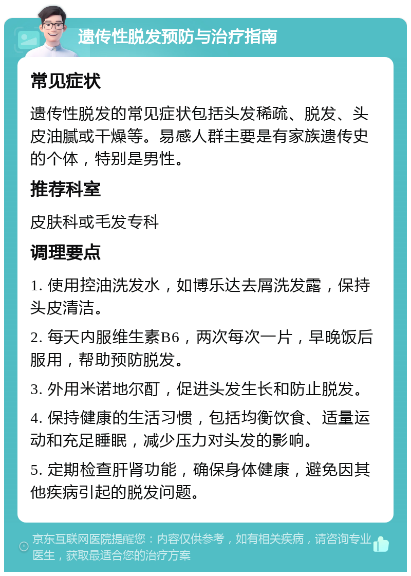 遗传性脱发预防与治疗指南 常见症状 遗传性脱发的常见症状包括头发稀疏、脱发、头皮油腻或干燥等。易感人群主要是有家族遗传史的个体，特别是男性。 推荐科室 皮肤科或毛发专科 调理要点 1. 使用控油洗发水，如博乐达去屑洗发露，保持头皮清洁。 2. 每天内服维生素B6，两次每次一片，早晚饭后服用，帮助预防脱发。 3. 外用米诺地尔酊，促进头发生长和防止脱发。 4. 保持健康的生活习惯，包括均衡饮食、适量运动和充足睡眠，减少压力对头发的影响。 5. 定期检查肝肾功能，确保身体健康，避免因其他疾病引起的脱发问题。