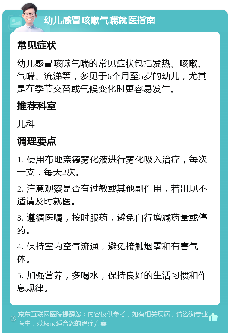 幼儿感冒咳嗽气喘就医指南 常见症状 幼儿感冒咳嗽气喘的常见症状包括发热、咳嗽、气喘、流涕等，多见于6个月至5岁的幼儿，尤其是在季节交替或气候变化时更容易发生。 推荐科室 儿科 调理要点 1. 使用布地奈德雾化液进行雾化吸入治疗，每次一支，每天2次。 2. 注意观察是否有过敏或其他副作用，若出现不适请及时就医。 3. 遵循医嘱，按时服药，避免自行增减药量或停药。 4. 保持室内空气流通，避免接触烟雾和有害气体。 5. 加强营养，多喝水，保持良好的生活习惯和作息规律。