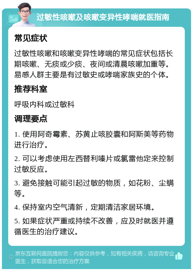 过敏性咳嗽及咳嗽变异性哮喘就医指南 常见症状 过敏性咳嗽和咳嗽变异性哮喘的常见症状包括长期咳嗽、无痰或少痰、夜间或清晨咳嗽加重等。易感人群主要是有过敏史或哮喘家族史的个体。 推荐科室 呼吸内科或过敏科 调理要点 1. 使用阿奇霉素、苏黄止咳胶囊和阿斯美等药物进行治疗。 2. 可以考虑使用左西替利嗪片或氯雷他定来控制过敏反应。 3. 避免接触可能引起过敏的物质，如花粉、尘螨等。 4. 保持室内空气清新，定期清洁家居环境。 5. 如果症状严重或持续不改善，应及时就医并遵循医生的治疗建议。