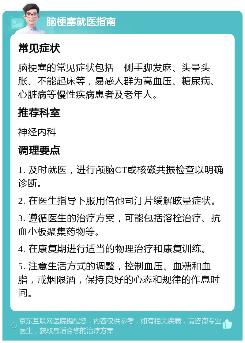 脑梗塞就医指南 常见症状 脑梗塞的常见症状包括一侧手脚发麻、头晕头胀、不能起床等，易感人群为高血压、糖尿病、心脏病等慢性疾病患者及老年人。 推荐科室 神经内科 调理要点 1. 及时就医，进行颅脑CT或核磁共振检查以明确诊断。 2. 在医生指导下服用倍他司汀片缓解眩晕症状。 3. 遵循医生的治疗方案，可能包括溶栓治疗、抗血小板聚集药物等。 4. 在康复期进行适当的物理治疗和康复训练。 5. 注意生活方式的调整，控制血压、血糖和血脂，戒烟限酒，保持良好的心态和规律的作息时间。