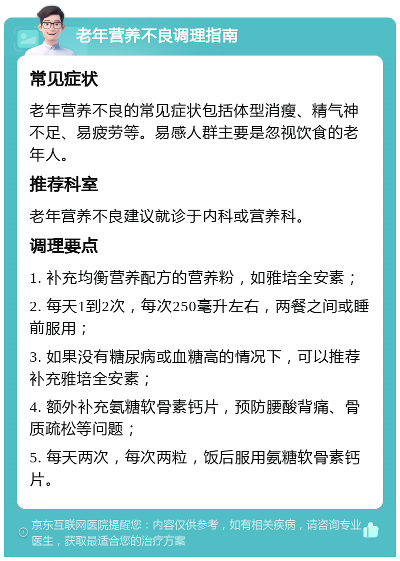 老年营养不良调理指南 常见症状 老年营养不良的常见症状包括体型消瘦、精气神不足、易疲劳等。易感人群主要是忽视饮食的老年人。 推荐科室 老年营养不良建议就诊于内科或营养科。 调理要点 1. 补充均衡营养配方的营养粉，如雅培全安素； 2. 每天1到2次，每次250毫升左右，两餐之间或睡前服用； 3. 如果没有糖尿病或血糖高的情况下，可以推荐补充雅培全安素； 4. 额外补充氨糖软骨素钙片，预防腰酸背痛、骨质疏松等问题； 5. 每天两次，每次两粒，饭后服用氨糖软骨素钙片。