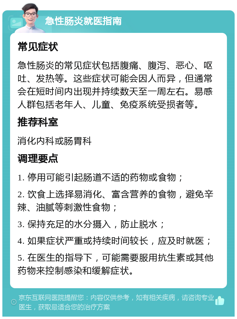 急性肠炎就医指南 常见症状 急性肠炎的常见症状包括腹痛、腹泻、恶心、呕吐、发热等。这些症状可能会因人而异，但通常会在短时间内出现并持续数天至一周左右。易感人群包括老年人、儿童、免疫系统受损者等。 推荐科室 消化内科或肠胃科 调理要点 1. 停用可能引起肠道不适的药物或食物； 2. 饮食上选择易消化、富含营养的食物，避免辛辣、油腻等刺激性食物； 3. 保持充足的水分摄入，防止脱水； 4. 如果症状严重或持续时间较长，应及时就医； 5. 在医生的指导下，可能需要服用抗生素或其他药物来控制感染和缓解症状。