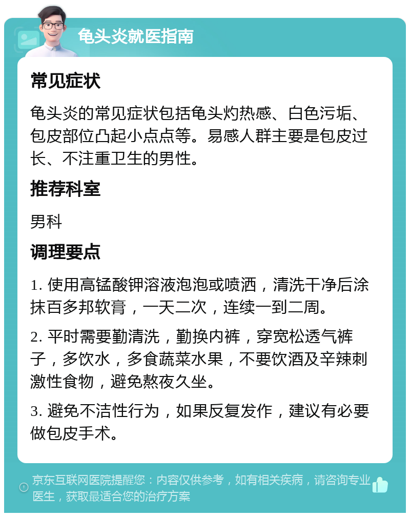 龟头炎就医指南 常见症状 龟头炎的常见症状包括龟头灼热感、白色污垢、包皮部位凸起小点点等。易感人群主要是包皮过长、不注重卫生的男性。 推荐科室 男科 调理要点 1. 使用高锰酸钾溶液泡泡或喷洒，清洗干净后涂抹百多邦软膏，一天二次，连续一到二周。 2. 平时需要勤清洗，勤换内裤，穿宽松透气裤子，多饮水，多食蔬菜水果，不要饮酒及辛辣刺激性食物，避免熬夜久坐。 3. 避免不洁性行为，如果反复发作，建议有必要做包皮手术。