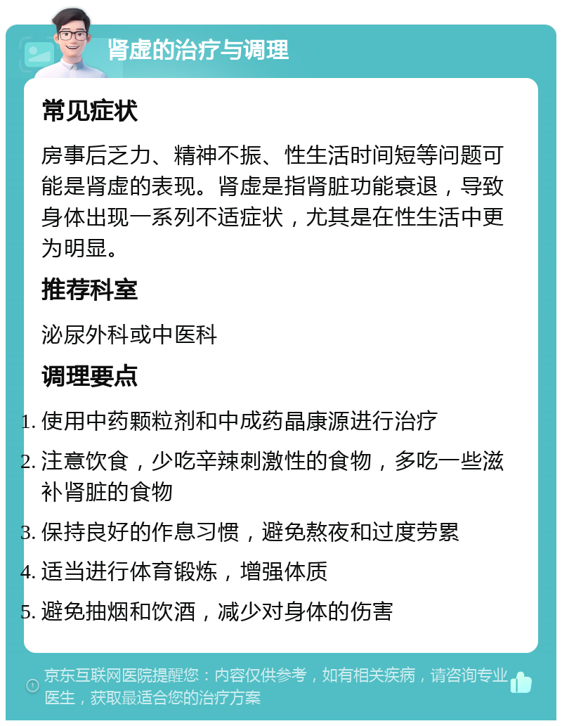 肾虚的治疗与调理 常见症状 房事后乏力、精神不振、性生活时间短等问题可能是肾虚的表现。肾虚是指肾脏功能衰退，导致身体出现一系列不适症状，尤其是在性生活中更为明显。 推荐科室 泌尿外科或中医科 调理要点 使用中药颗粒剂和中成药晶康源进行治疗 注意饮食，少吃辛辣刺激性的食物，多吃一些滋补肾脏的食物 保持良好的作息习惯，避免熬夜和过度劳累 适当进行体育锻炼，增强体质 避免抽烟和饮酒，减少对身体的伤害