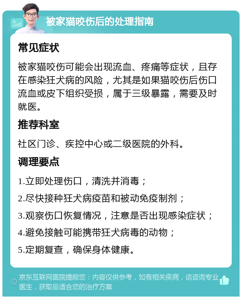 被家猫咬伤后的处理指南 常见症状 被家猫咬伤可能会出现流血、疼痛等症状，且存在感染狂犬病的风险，尤其是如果猫咬伤后伤口流血或皮下组织受损，属于三级暴露，需要及时就医。 推荐科室 社区门诊、疾控中心或二级医院的外科。 调理要点 1.立即处理伤口，清洗并消毒； 2.尽快接种狂犬病疫苗和被动免疫制剂； 3.观察伤口恢复情况，注意是否出现感染症状； 4.避免接触可能携带狂犬病毒的动物； 5.定期复查，确保身体健康。