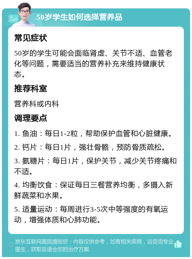 50岁学生如何选择营养品 常见症状 50岁的学生可能会面临肾虚、关节不适、血管老化等问题，需要适当的营养补充来维持健康状态。 推荐科室 营养科或内科 调理要点 1. 鱼油：每日1-2粒，帮助保护血管和心脏健康。 2. 钙片：每日1片，强壮骨骼，预防骨质疏松。 3. 氨糖片：每日1片，保护关节，减少关节疼痛和不适。 4. 均衡饮食：保证每日三餐营养均衡，多摄入新鲜蔬菜和水果。 5. 适量运动：每周进行3-5次中等强度的有氧运动，增强体质和心肺功能。