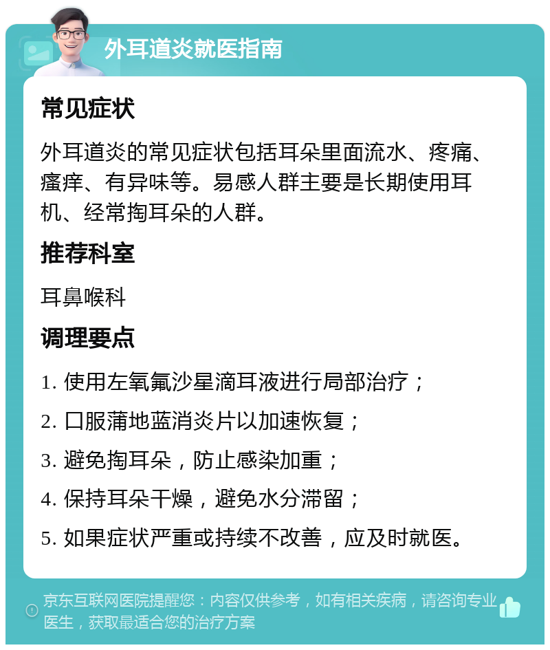 外耳道炎就医指南 常见症状 外耳道炎的常见症状包括耳朵里面流水、疼痛、瘙痒、有异味等。易感人群主要是长期使用耳机、经常掏耳朵的人群。 推荐科室 耳鼻喉科 调理要点 1. 使用左氧氟沙星滴耳液进行局部治疗； 2. 口服蒲地蓝消炎片以加速恢复； 3. 避免掏耳朵，防止感染加重； 4. 保持耳朵干燥，避免水分滞留； 5. 如果症状严重或持续不改善，应及时就医。