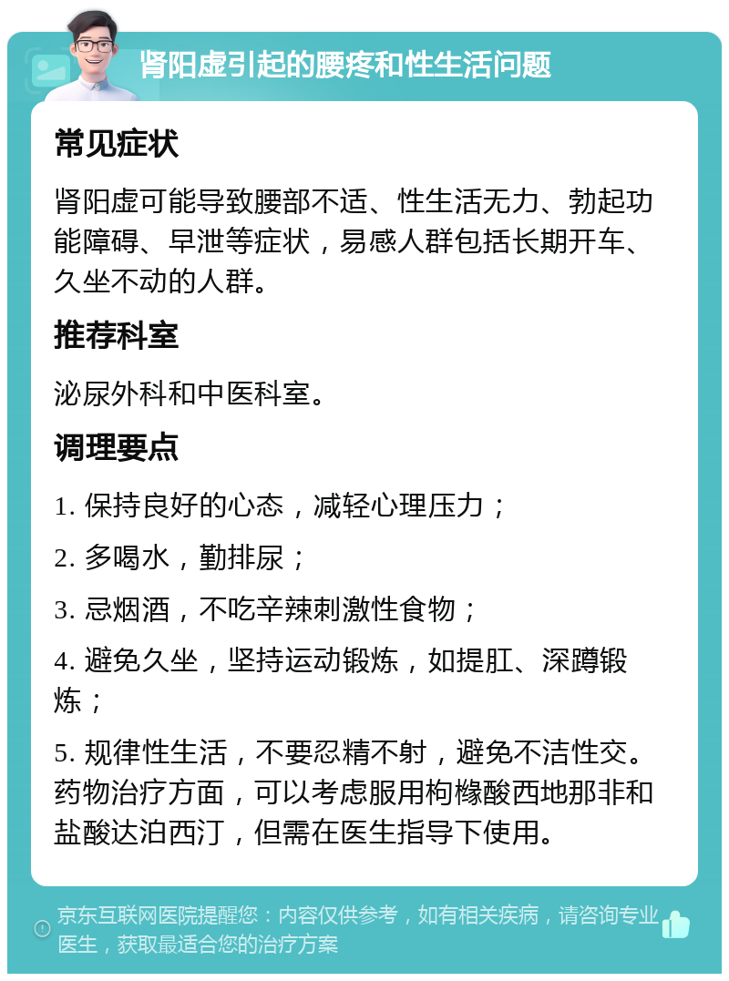 肾阳虚引起的腰疼和性生活问题 常见症状 肾阳虚可能导致腰部不适、性生活无力、勃起功能障碍、早泄等症状，易感人群包括长期开车、久坐不动的人群。 推荐科室 泌尿外科和中医科室。 调理要点 1. 保持良好的心态，减轻心理压力； 2. 多喝水，勤排尿； 3. 忌烟酒，不吃辛辣刺激性食物； 4. 避免久坐，坚持运动锻炼，如提肛、深蹲锻炼； 5. 规律性生活，不要忍精不射，避免不洁性交。药物治疗方面，可以考虑服用枸橼酸西地那非和盐酸达泊西汀，但需在医生指导下使用。