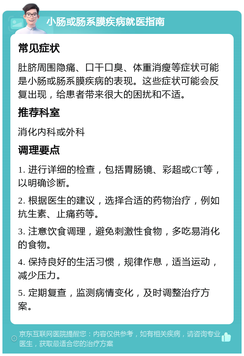 小肠或肠系膜疾病就医指南 常见症状 肚脐周围隐痛、口干口臭、体重消瘦等症状可能是小肠或肠系膜疾病的表现。这些症状可能会反复出现，给患者带来很大的困扰和不适。 推荐科室 消化内科或外科 调理要点 1. 进行详细的检查，包括胃肠镜、彩超或CT等，以明确诊断。 2. 根据医生的建议，选择合适的药物治疗，例如抗生素、止痛药等。 3. 注意饮食调理，避免刺激性食物，多吃易消化的食物。 4. 保持良好的生活习惯，规律作息，适当运动，减少压力。 5. 定期复查，监测病情变化，及时调整治疗方案。