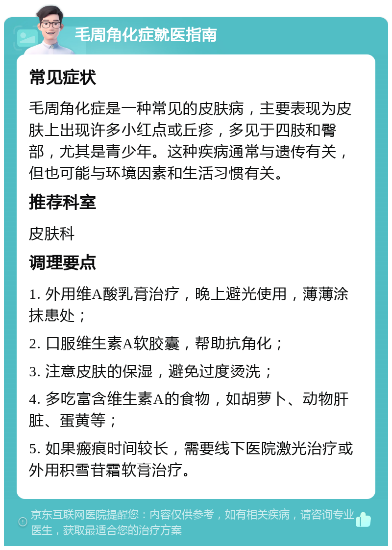 毛周角化症就医指南 常见症状 毛周角化症是一种常见的皮肤病，主要表现为皮肤上出现许多小红点或丘疹，多见于四肢和臀部，尤其是青少年。这种疾病通常与遗传有关，但也可能与环境因素和生活习惯有关。 推荐科室 皮肤科 调理要点 1. 外用维A酸乳膏治疗，晚上避光使用，薄薄涂抹患处； 2. 口服维生素A软胶囊，帮助抗角化； 3. 注意皮肤的保湿，避免过度烫洗； 4. 多吃富含维生素A的食物，如胡萝卜、动物肝脏、蛋黄等； 5. 如果瘢痕时间较长，需要线下医院激光治疗或外用积雪苷霜软膏治疗。