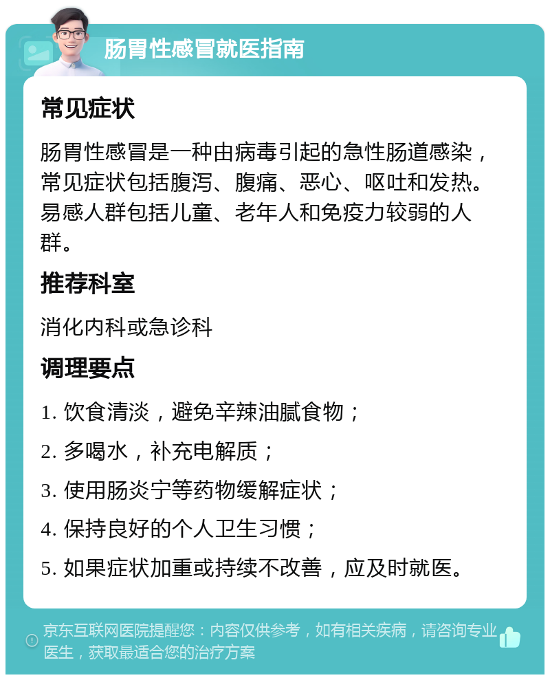 肠胃性感冒就医指南 常见症状 肠胃性感冒是一种由病毒引起的急性肠道感染，常见症状包括腹泻、腹痛、恶心、呕吐和发热。易感人群包括儿童、老年人和免疫力较弱的人群。 推荐科室 消化内科或急诊科 调理要点 1. 饮食清淡，避免辛辣油腻食物； 2. 多喝水，补充电解质； 3. 使用肠炎宁等药物缓解症状； 4. 保持良好的个人卫生习惯； 5. 如果症状加重或持续不改善，应及时就医。