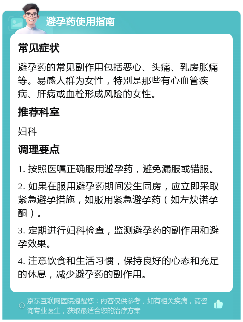 避孕药使用指南 常见症状 避孕药的常见副作用包括恶心、头痛、乳房胀痛等。易感人群为女性，特别是那些有心血管疾病、肝病或血栓形成风险的女性。 推荐科室 妇科 调理要点 1. 按照医嘱正确服用避孕药，避免漏服或错服。 2. 如果在服用避孕药期间发生同房，应立即采取紧急避孕措施，如服用紧急避孕药（如左炔诺孕酮）。 3. 定期进行妇科检查，监测避孕药的副作用和避孕效果。 4. 注意饮食和生活习惯，保持良好的心态和充足的休息，减少避孕药的副作用。