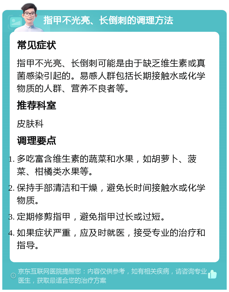 指甲不光亮、长倒刺的调理方法 常见症状 指甲不光亮、长倒刺可能是由于缺乏维生素或真菌感染引起的。易感人群包括长期接触水或化学物质的人群、营养不良者等。 推荐科室 皮肤科 调理要点 多吃富含维生素的蔬菜和水果，如胡萝卜、菠菜、柑橘类水果等。 保持手部清洁和干燥，避免长时间接触水或化学物质。 定期修剪指甲，避免指甲过长或过短。 如果症状严重，应及时就医，接受专业的治疗和指导。