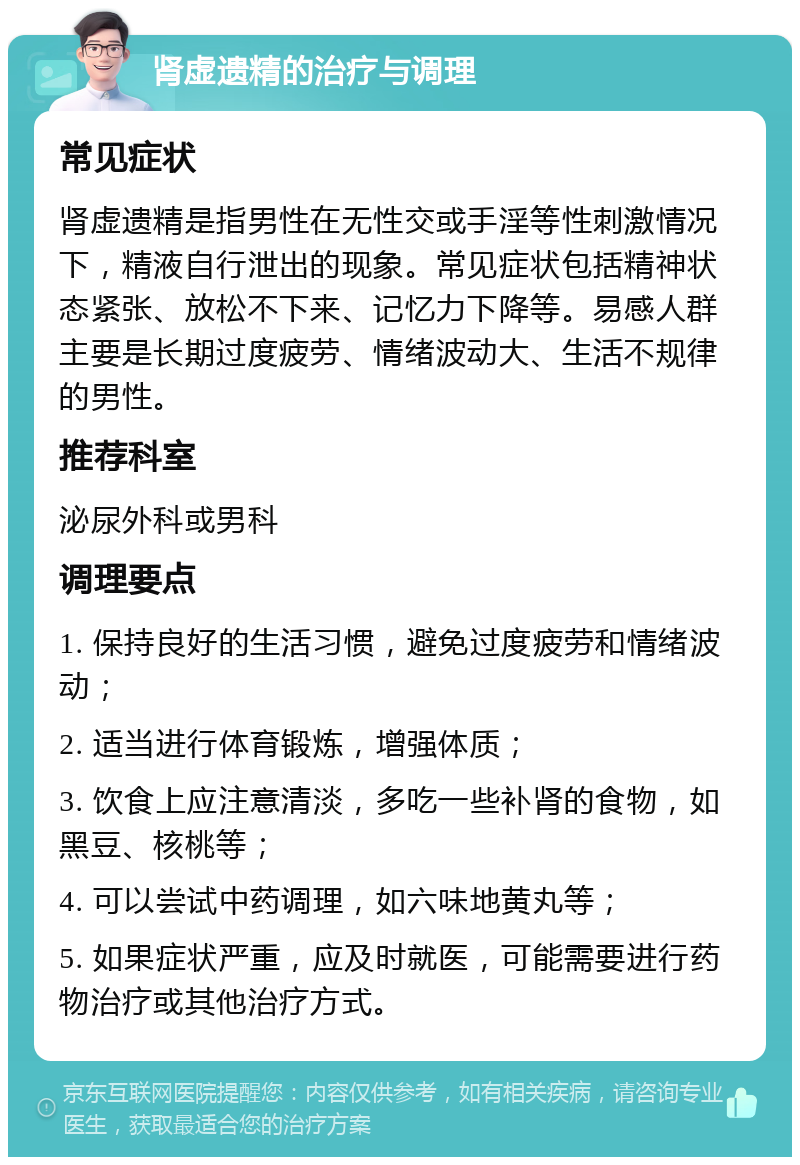 肾虚遗精的治疗与调理 常见症状 肾虚遗精是指男性在无性交或手淫等性刺激情况下，精液自行泄出的现象。常见症状包括精神状态紧张、放松不下来、记忆力下降等。易感人群主要是长期过度疲劳、情绪波动大、生活不规律的男性。 推荐科室 泌尿外科或男科 调理要点 1. 保持良好的生活习惯，避免过度疲劳和情绪波动； 2. 适当进行体育锻炼，增强体质； 3. 饮食上应注意清淡，多吃一些补肾的食物，如黑豆、核桃等； 4. 可以尝试中药调理，如六味地黄丸等； 5. 如果症状严重，应及时就医，可能需要进行药物治疗或其他治疗方式。