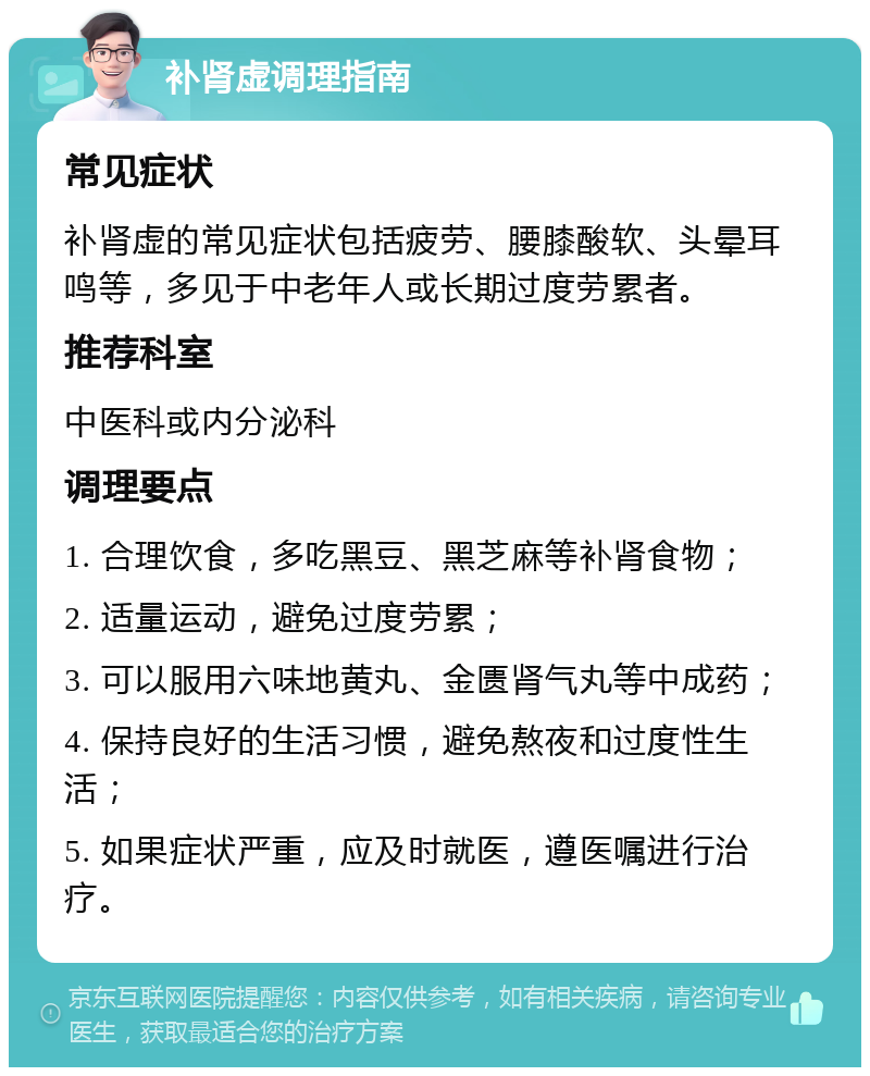 补肾虚调理指南 常见症状 补肾虚的常见症状包括疲劳、腰膝酸软、头晕耳鸣等，多见于中老年人或长期过度劳累者。 推荐科室 中医科或内分泌科 调理要点 1. 合理饮食，多吃黑豆、黑芝麻等补肾食物； 2. 适量运动，避免过度劳累； 3. 可以服用六味地黄丸、金匮肾气丸等中成药； 4. 保持良好的生活习惯，避免熬夜和过度性生活； 5. 如果症状严重，应及时就医，遵医嘱进行治疗。