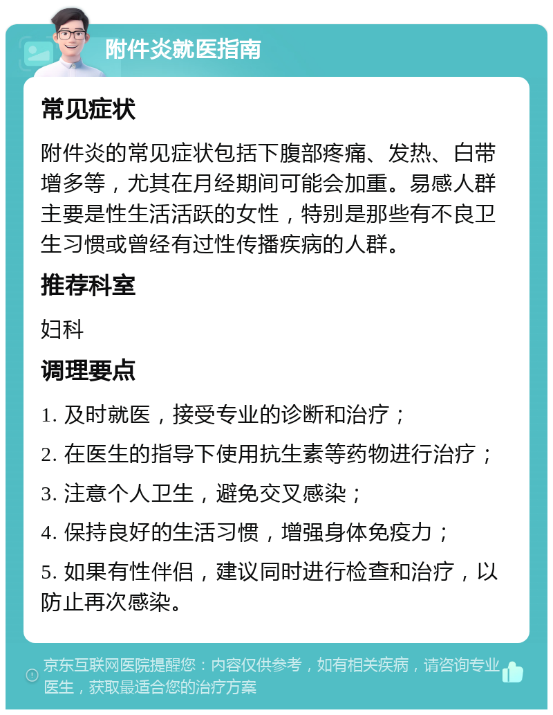 附件炎就医指南 常见症状 附件炎的常见症状包括下腹部疼痛、发热、白带增多等，尤其在月经期间可能会加重。易感人群主要是性生活活跃的女性，特别是那些有不良卫生习惯或曾经有过性传播疾病的人群。 推荐科室 妇科 调理要点 1. 及时就医，接受专业的诊断和治疗； 2. 在医生的指导下使用抗生素等药物进行治疗； 3. 注意个人卫生，避免交叉感染； 4. 保持良好的生活习惯，增强身体免疫力； 5. 如果有性伴侣，建议同时进行检查和治疗，以防止再次感染。