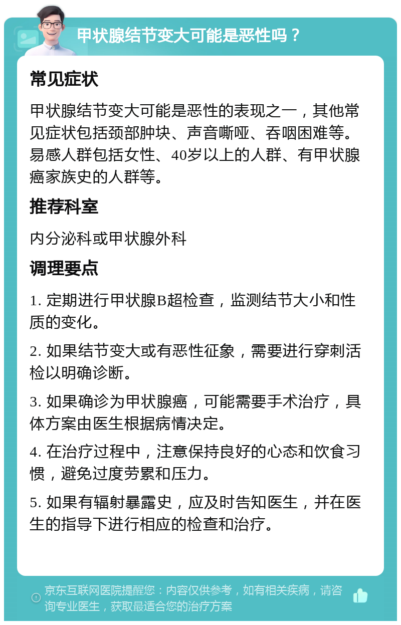 甲状腺结节变大可能是恶性吗？ 常见症状 甲状腺结节变大可能是恶性的表现之一，其他常见症状包括颈部肿块、声音嘶哑、吞咽困难等。易感人群包括女性、40岁以上的人群、有甲状腺癌家族史的人群等。 推荐科室 内分泌科或甲状腺外科 调理要点 1. 定期进行甲状腺B超检查，监测结节大小和性质的变化。 2. 如果结节变大或有恶性征象，需要进行穿刺活检以明确诊断。 3. 如果确诊为甲状腺癌，可能需要手术治疗，具体方案由医生根据病情决定。 4. 在治疗过程中，注意保持良好的心态和饮食习惯，避免过度劳累和压力。 5. 如果有辐射暴露史，应及时告知医生，并在医生的指导下进行相应的检查和治疗。