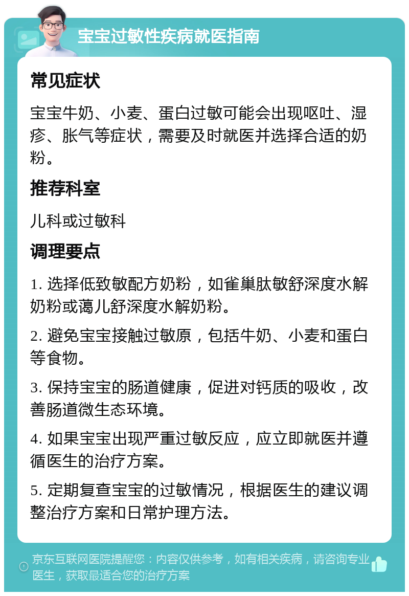 宝宝过敏性疾病就医指南 常见症状 宝宝牛奶、小麦、蛋白过敏可能会出现呕吐、湿疹、胀气等症状，需要及时就医并选择合适的奶粉。 推荐科室 儿科或过敏科 调理要点 1. 选择低致敏配方奶粉，如雀巢肽敏舒深度水解奶粉或蔼儿舒深度水解奶粉。 2. 避免宝宝接触过敏原，包括牛奶、小麦和蛋白等食物。 3. 保持宝宝的肠道健康，促进对钙质的吸收，改善肠道微生态环境。 4. 如果宝宝出现严重过敏反应，应立即就医并遵循医生的治疗方案。 5. 定期复查宝宝的过敏情况，根据医生的建议调整治疗方案和日常护理方法。