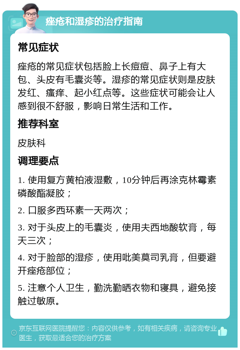 痤疮和湿疹的治疗指南 常见症状 痤疮的常见症状包括脸上长痘痘、鼻子上有大包、头皮有毛囊炎等。湿疹的常见症状则是皮肤发红、瘙痒、起小红点等。这些症状可能会让人感到很不舒服，影响日常生活和工作。 推荐科室 皮肤科 调理要点 1. 使用复方黄柏液湿敷，10分钟后再涂克林霉素磷酸酯凝胶； 2. 口服多西环素一天两次； 3. 对于头皮上的毛囊炎，使用夫西地酸软膏，每天三次； 4. 对于脸部的湿疹，使用吡美莫司乳膏，但要避开痤疮部位； 5. 注意个人卫生，勤洗勤晒衣物和寝具，避免接触过敏原。