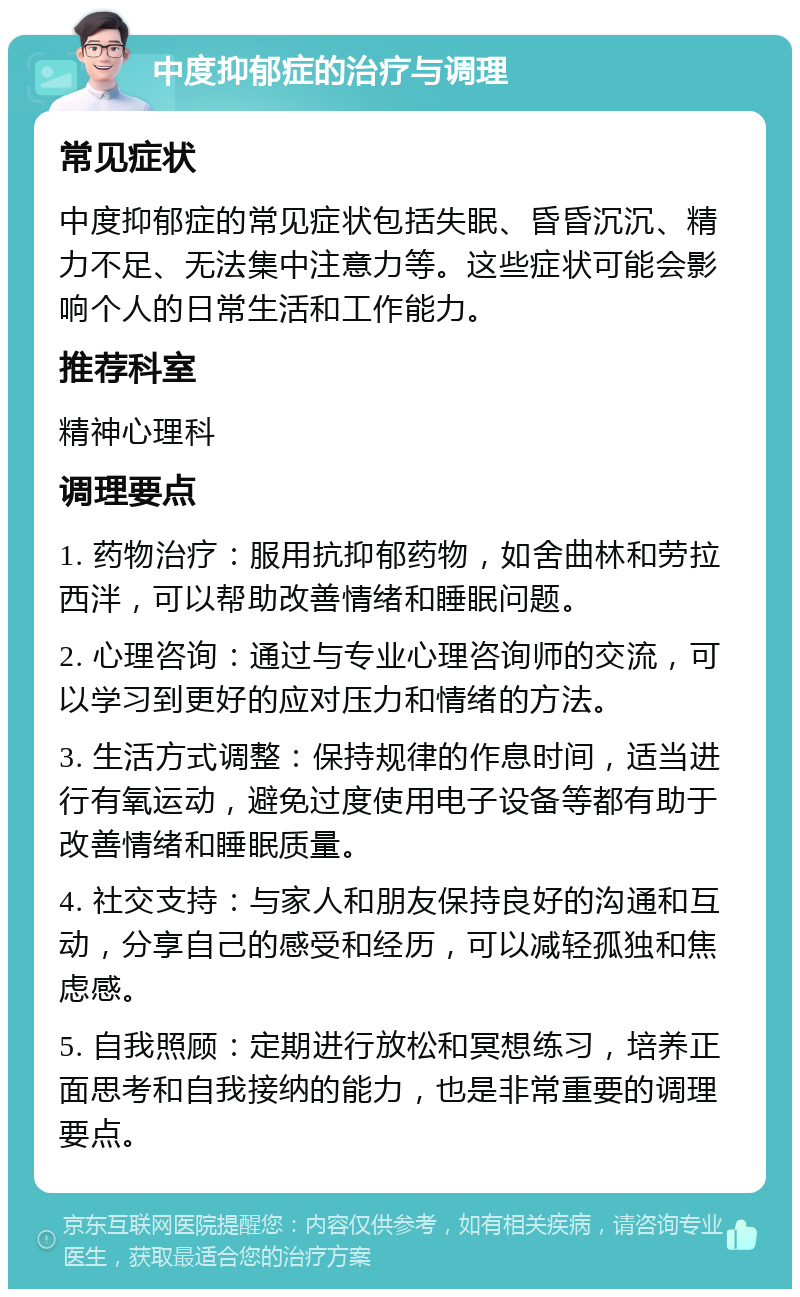 中度抑郁症的治疗与调理 常见症状 中度抑郁症的常见症状包括失眠、昏昏沉沉、精力不足、无法集中注意力等。这些症状可能会影响个人的日常生活和工作能力。 推荐科室 精神心理科 调理要点 1. 药物治疗：服用抗抑郁药物，如舍曲林和劳拉西泮，可以帮助改善情绪和睡眠问题。 2. 心理咨询：通过与专业心理咨询师的交流，可以学习到更好的应对压力和情绪的方法。 3. 生活方式调整：保持规律的作息时间，适当进行有氧运动，避免过度使用电子设备等都有助于改善情绪和睡眠质量。 4. 社交支持：与家人和朋友保持良好的沟通和互动，分享自己的感受和经历，可以减轻孤独和焦虑感。 5. 自我照顾：定期进行放松和冥想练习，培养正面思考和自我接纳的能力，也是非常重要的调理要点。