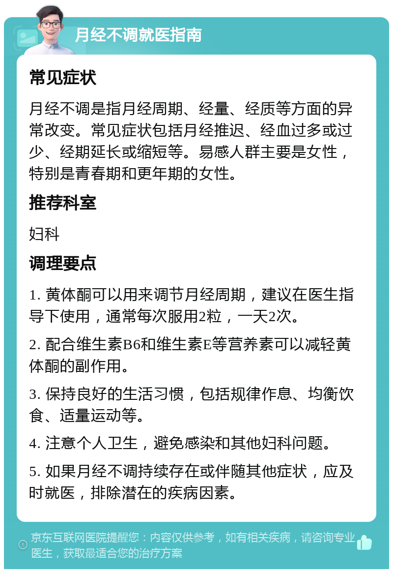 月经不调就医指南 常见症状 月经不调是指月经周期、经量、经质等方面的异常改变。常见症状包括月经推迟、经血过多或过少、经期延长或缩短等。易感人群主要是女性，特别是青春期和更年期的女性。 推荐科室 妇科 调理要点 1. 黄体酮可以用来调节月经周期，建议在医生指导下使用，通常每次服用2粒，一天2次。 2. 配合维生素B6和维生素E等营养素可以减轻黄体酮的副作用。 3. 保持良好的生活习惯，包括规律作息、均衡饮食、适量运动等。 4. 注意个人卫生，避免感染和其他妇科问题。 5. 如果月经不调持续存在或伴随其他症状，应及时就医，排除潜在的疾病因素。