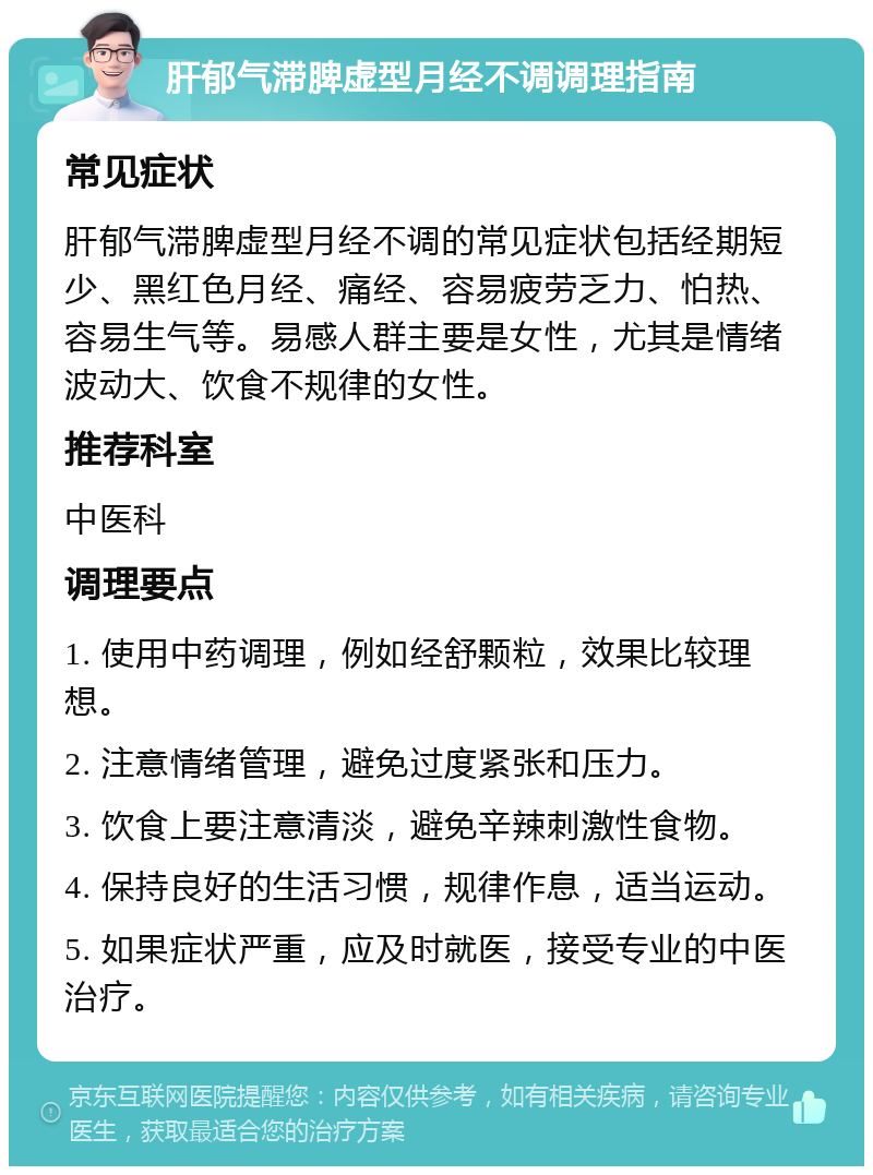 肝郁气滞脾虚型月经不调调理指南 常见症状 肝郁气滞脾虚型月经不调的常见症状包括经期短少、黑红色月经、痛经、容易疲劳乏力、怕热、容易生气等。易感人群主要是女性，尤其是情绪波动大、饮食不规律的女性。 推荐科室 中医科 调理要点 1. 使用中药调理，例如经舒颗粒，效果比较理想。 2. 注意情绪管理，避免过度紧张和压力。 3. 饮食上要注意清淡，避免辛辣刺激性食物。 4. 保持良好的生活习惯，规律作息，适当运动。 5. 如果症状严重，应及时就医，接受专业的中医治疗。