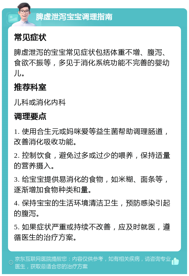 脾虚泄泻宝宝调理指南 常见症状 脾虚泄泻的宝宝常见症状包括体重不增、腹泻、食欲不振等，多见于消化系统功能不完善的婴幼儿。 推荐科室 儿科或消化内科 调理要点 1. 使用合生元或妈咪爱等益生菌帮助调理肠道，改善消化吸收功能。 2. 控制饮食，避免过多或过少的喂养，保持适量的营养摄入。 3. 给宝宝提供易消化的食物，如米糊、面条等，逐渐增加食物种类和量。 4. 保持宝宝的生活环境清洁卫生，预防感染引起的腹泻。 5. 如果症状严重或持续不改善，应及时就医，遵循医生的治疗方案。