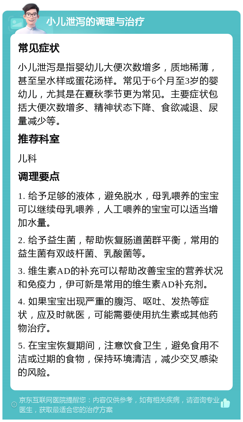 小儿泄泻的调理与治疗 常见症状 小儿泄泻是指婴幼儿大便次数增多，质地稀薄，甚至呈水样或蛋花汤样。常见于6个月至3岁的婴幼儿，尤其是在夏秋季节更为常见。主要症状包括大便次数增多、精神状态下降、食欲减退、尿量减少等。 推荐科室 儿科 调理要点 1. 给予足够的液体，避免脱水，母乳喂养的宝宝可以继续母乳喂养，人工喂养的宝宝可以适当增加水量。 2. 给予益生菌，帮助恢复肠道菌群平衡，常用的益生菌有双歧杆菌、乳酸菌等。 3. 维生素AD的补充可以帮助改善宝宝的营养状况和免疫力，伊可新是常用的维生素AD补充剂。 4. 如果宝宝出现严重的腹泻、呕吐、发热等症状，应及时就医，可能需要使用抗生素或其他药物治疗。 5. 在宝宝恢复期间，注意饮食卫生，避免食用不洁或过期的食物，保持环境清洁，减少交叉感染的风险。