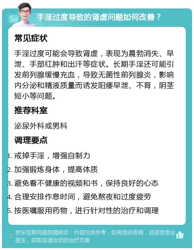 手淫过度导致的肾虚问题如何改善？ 常见症状 手淫过度可能会导致肾虚，表现为晨勃消失、早泄、手部红肿和出汗等症状。长期手淫还可能引发前列腺缓慢充血，导致无菌性前列腺炎，影响内分泌和精液质量而诱发阳痿早泄、不育，阴茎短小等问题。 推荐科室 泌尿外科或男科 调理要点 戒掉手淫，增强自制力 加强锻炼身体，提高体质 避免看不健康的视频和书，保持良好的心态 合理安排作息时间，避免熬夜和过度疲劳 按医嘱服用药物，进行针对性的治疗和调理