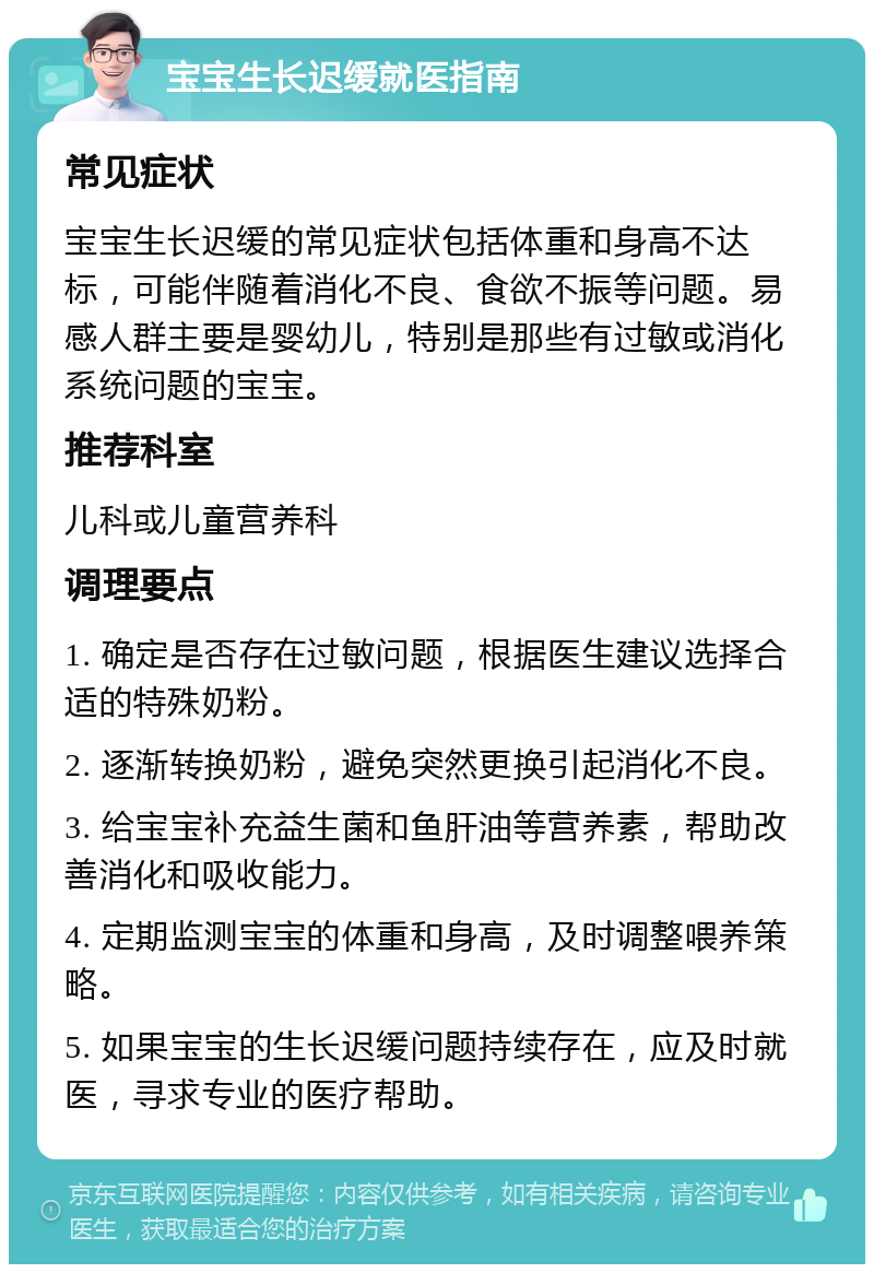 宝宝生长迟缓就医指南 常见症状 宝宝生长迟缓的常见症状包括体重和身高不达标，可能伴随着消化不良、食欲不振等问题。易感人群主要是婴幼儿，特别是那些有过敏或消化系统问题的宝宝。 推荐科室 儿科或儿童营养科 调理要点 1. 确定是否存在过敏问题，根据医生建议选择合适的特殊奶粉。 2. 逐渐转换奶粉，避免突然更换引起消化不良。 3. 给宝宝补充益生菌和鱼肝油等营养素，帮助改善消化和吸收能力。 4. 定期监测宝宝的体重和身高，及时调整喂养策略。 5. 如果宝宝的生长迟缓问题持续存在，应及时就医，寻求专业的医疗帮助。