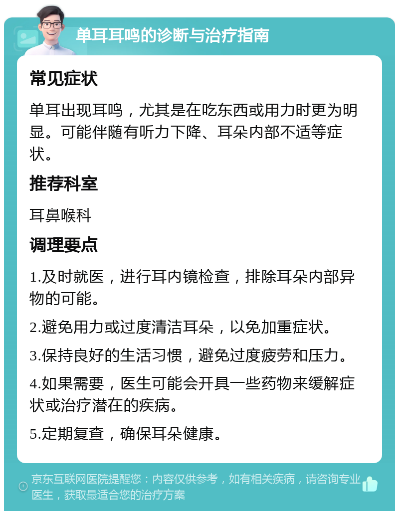 单耳耳鸣的诊断与治疗指南 常见症状 单耳出现耳鸣，尤其是在吃东西或用力时更为明显。可能伴随有听力下降、耳朵内部不适等症状。 推荐科室 耳鼻喉科 调理要点 1.及时就医，进行耳内镜检查，排除耳朵内部异物的可能。 2.避免用力或过度清洁耳朵，以免加重症状。 3.保持良好的生活习惯，避免过度疲劳和压力。 4.如果需要，医生可能会开具一些药物来缓解症状或治疗潜在的疾病。 5.定期复查，确保耳朵健康。