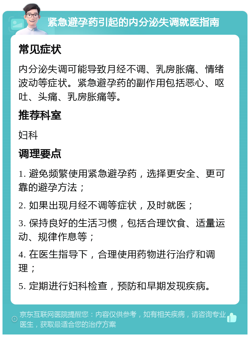 紧急避孕药引起的内分泌失调就医指南 常见症状 内分泌失调可能导致月经不调、乳房胀痛、情绪波动等症状。紧急避孕药的副作用包括恶心、呕吐、头痛、乳房胀痛等。 推荐科室 妇科 调理要点 1. 避免频繁使用紧急避孕药，选择更安全、更可靠的避孕方法； 2. 如果出现月经不调等症状，及时就医； 3. 保持良好的生活习惯，包括合理饮食、适量运动、规律作息等； 4. 在医生指导下，合理使用药物进行治疗和调理； 5. 定期进行妇科检查，预防和早期发现疾病。