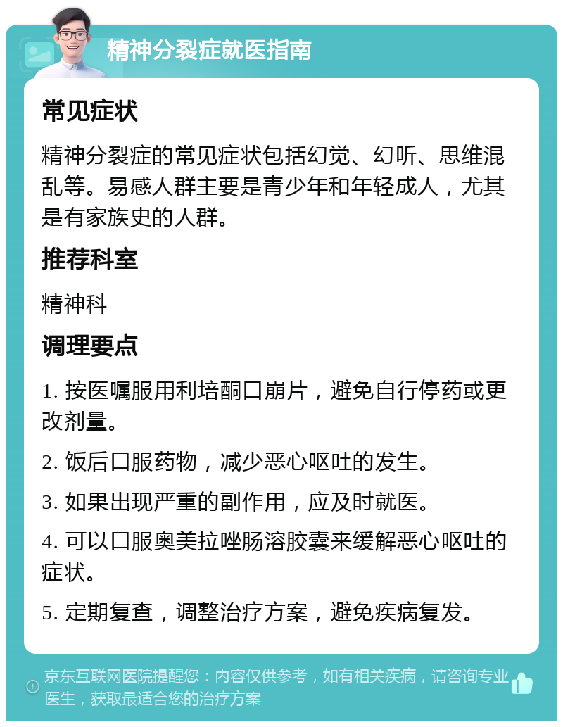 精神分裂症就医指南 常见症状 精神分裂症的常见症状包括幻觉、幻听、思维混乱等。易感人群主要是青少年和年轻成人，尤其是有家族史的人群。 推荐科室 精神科 调理要点 1. 按医嘱服用利培酮口崩片，避免自行停药或更改剂量。 2. 饭后口服药物，减少恶心呕吐的发生。 3. 如果出现严重的副作用，应及时就医。 4. 可以口服奥美拉唑肠溶胶囊来缓解恶心呕吐的症状。 5. 定期复查，调整治疗方案，避免疾病复发。