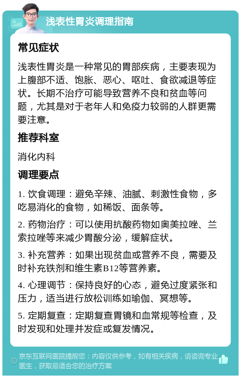 浅表性胃炎调理指南 常见症状 浅表性胃炎是一种常见的胃部疾病，主要表现为上腹部不适、饱胀、恶心、呕吐、食欲减退等症状。长期不治疗可能导致营养不良和贫血等问题，尤其是对于老年人和免疫力较弱的人群更需要注意。 推荐科室 消化内科 调理要点 1. 饮食调理：避免辛辣、油腻、刺激性食物，多吃易消化的食物，如稀饭、面条等。 2. 药物治疗：可以使用抗酸药物如奥美拉唑、兰索拉唑等来减少胃酸分泌，缓解症状。 3. 补充营养：如果出现贫血或营养不良，需要及时补充铁剂和维生素B12等营养素。 4. 心理调节：保持良好的心态，避免过度紧张和压力，适当进行放松训练如瑜伽、冥想等。 5. 定期复查：定期复查胃镜和血常规等检查，及时发现和处理并发症或复发情况。