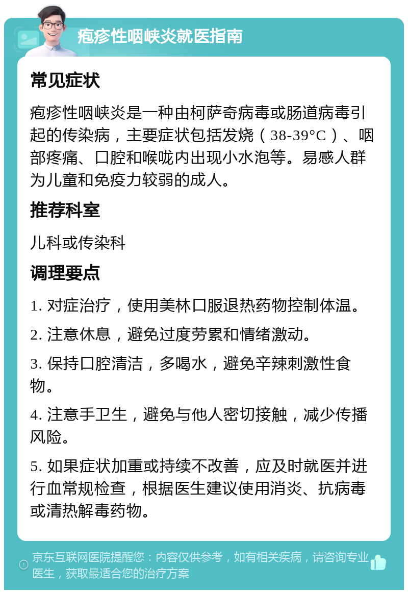 疱疹性咽峡炎就医指南 常见症状 疱疹性咽峡炎是一种由柯萨奇病毒或肠道病毒引起的传染病，主要症状包括发烧（38-39°C）、咽部疼痛、口腔和喉咙内出现小水泡等。易感人群为儿童和免疫力较弱的成人。 推荐科室 儿科或传染科 调理要点 1. 对症治疗，使用美林口服退热药物控制体温。 2. 注意休息，避免过度劳累和情绪激动。 3. 保持口腔清洁，多喝水，避免辛辣刺激性食物。 4. 注意手卫生，避免与他人密切接触，减少传播风险。 5. 如果症状加重或持续不改善，应及时就医并进行血常规检查，根据医生建议使用消炎、抗病毒或清热解毒药物。