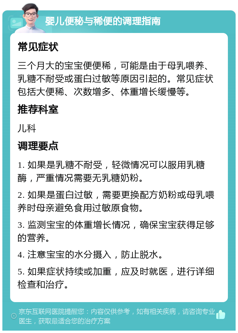 婴儿便秘与稀便的调理指南 常见症状 三个月大的宝宝便便稀，可能是由于母乳喂养、乳糖不耐受或蛋白过敏等原因引起的。常见症状包括大便稀、次数增多、体重增长缓慢等。 推荐科室 儿科 调理要点 1. 如果是乳糖不耐受，轻微情况可以服用乳糖酶，严重情况需要无乳糖奶粉。 2. 如果是蛋白过敏，需要更换配方奶粉或母乳喂养时母亲避免食用过敏原食物。 3. 监测宝宝的体重增长情况，确保宝宝获得足够的营养。 4. 注意宝宝的水分摄入，防止脱水。 5. 如果症状持续或加重，应及时就医，进行详细检查和治疗。