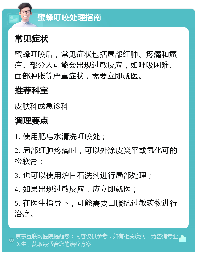 蜜蜂叮咬处理指南 常见症状 蜜蜂叮咬后，常见症状包括局部红肿、疼痛和瘙痒。部分人可能会出现过敏反应，如呼吸困难、面部肿胀等严重症状，需要立即就医。 推荐科室 皮肤科或急诊科 调理要点 1. 使用肥皂水清洗叮咬处； 2. 局部红肿疼痛时，可以外涂皮炎平或氢化可的松软膏； 3. 也可以使用炉甘石洗剂进行局部处理； 4. 如果出现过敏反应，应立即就医； 5. 在医生指导下，可能需要口服抗过敏药物进行治疗。