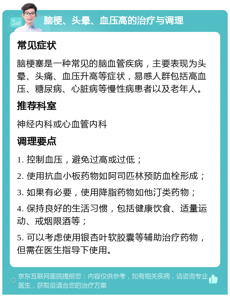 脑梗、头晕、血压高的治疗与调理 常见症状 脑梗塞是一种常见的脑血管疾病，主要表现为头晕、头痛、血压升高等症状，易感人群包括高血压、糖尿病、心脏病等慢性病患者以及老年人。 推荐科室 神经内科或心血管内科 调理要点 1. 控制血压，避免过高或过低； 2. 使用抗血小板药物如阿司匹林预防血栓形成； 3. 如果有必要，使用降脂药物如他汀类药物； 4. 保持良好的生活习惯，包括健康饮食、适量运动、戒烟限酒等； 5. 可以考虑使用银杏叶软胶囊等辅助治疗药物，但需在医生指导下使用。