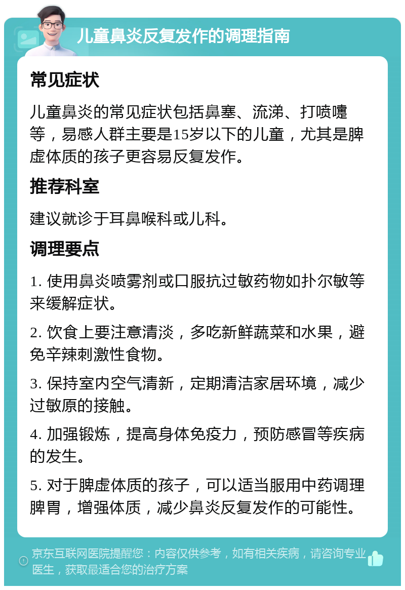 儿童鼻炎反复发作的调理指南 常见症状 儿童鼻炎的常见症状包括鼻塞、流涕、打喷嚏等，易感人群主要是15岁以下的儿童，尤其是脾虚体质的孩子更容易反复发作。 推荐科室 建议就诊于耳鼻喉科或儿科。 调理要点 1. 使用鼻炎喷雾剂或口服抗过敏药物如扑尔敏等来缓解症状。 2. 饮食上要注意清淡，多吃新鲜蔬菜和水果，避免辛辣刺激性食物。 3. 保持室内空气清新，定期清洁家居环境，减少过敏原的接触。 4. 加强锻炼，提高身体免疫力，预防感冒等疾病的发生。 5. 对于脾虚体质的孩子，可以适当服用中药调理脾胃，增强体质，减少鼻炎反复发作的可能性。