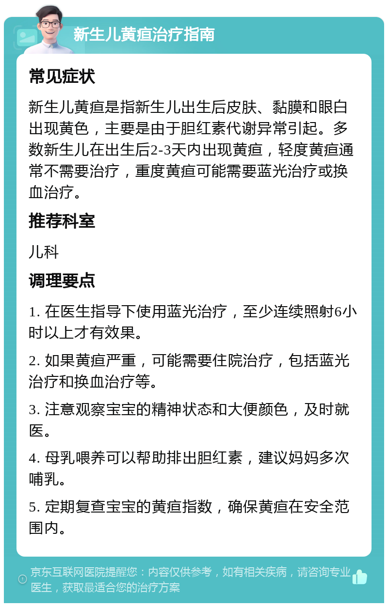 新生儿黄疸治疗指南 常见症状 新生儿黄疸是指新生儿出生后皮肤、黏膜和眼白出现黄色，主要是由于胆红素代谢异常引起。多数新生儿在出生后2-3天内出现黄疸，轻度黄疸通常不需要治疗，重度黄疸可能需要蓝光治疗或换血治疗。 推荐科室 儿科 调理要点 1. 在医生指导下使用蓝光治疗，至少连续照射6小时以上才有效果。 2. 如果黄疸严重，可能需要住院治疗，包括蓝光治疗和换血治疗等。 3. 注意观察宝宝的精神状态和大便颜色，及时就医。 4. 母乳喂养可以帮助排出胆红素，建议妈妈多次哺乳。 5. 定期复查宝宝的黄疸指数，确保黄疸在安全范围内。