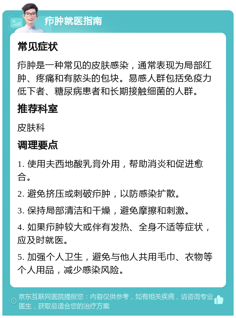 疖肿就医指南 常见症状 疖肿是一种常见的皮肤感染，通常表现为局部红肿、疼痛和有脓头的包块。易感人群包括免疫力低下者、糖尿病患者和长期接触细菌的人群。 推荐科室 皮肤科 调理要点 1. 使用夫西地酸乳膏外用，帮助消炎和促进愈合。 2. 避免挤压或刺破疖肿，以防感染扩散。 3. 保持局部清洁和干燥，避免摩擦和刺激。 4. 如果疖肿较大或伴有发热、全身不适等症状，应及时就医。 5. 加强个人卫生，避免与他人共用毛巾、衣物等个人用品，减少感染风险。