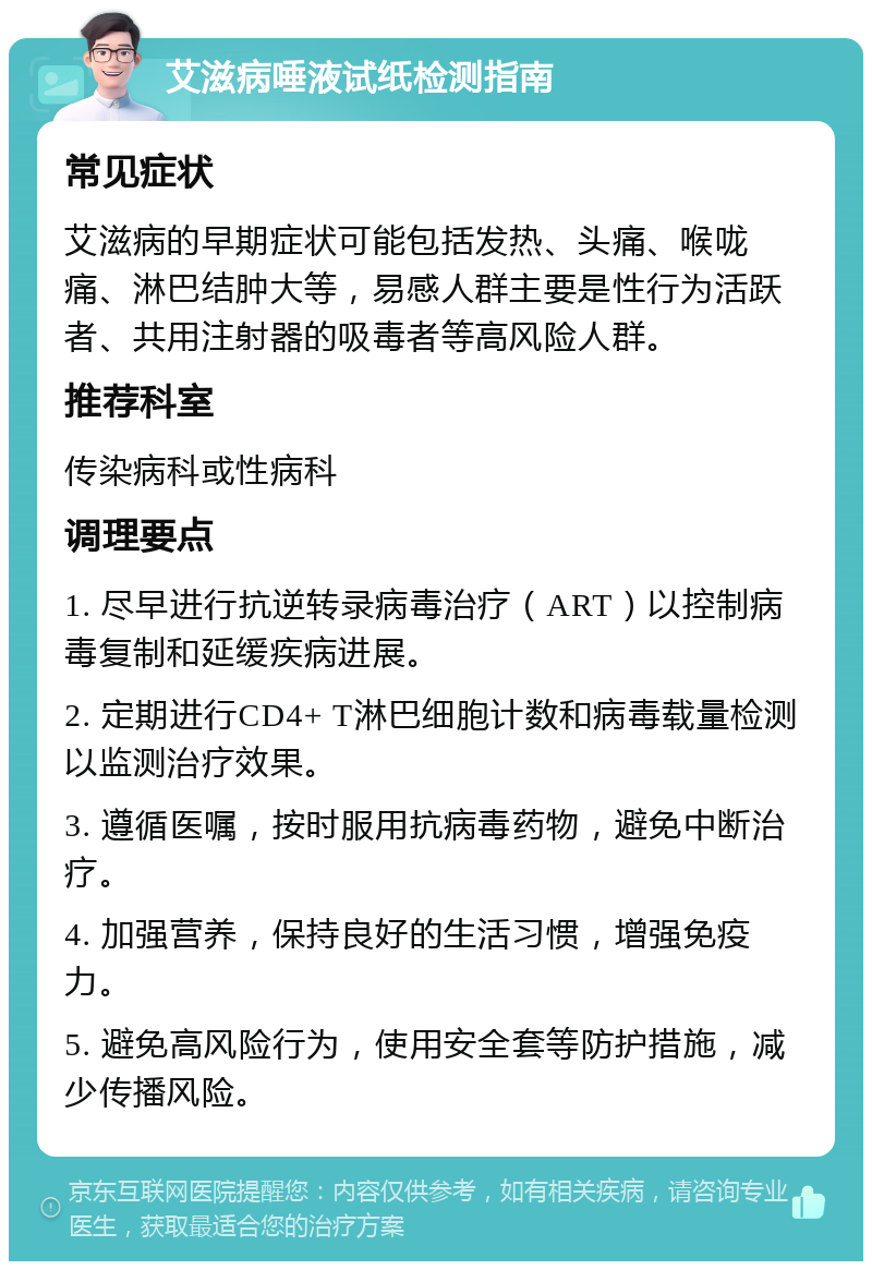 艾滋病唾液试纸检测指南 常见症状 艾滋病的早期症状可能包括发热、头痛、喉咙痛、淋巴结肿大等，易感人群主要是性行为活跃者、共用注射器的吸毒者等高风险人群。 推荐科室 传染病科或性病科 调理要点 1. 尽早进行抗逆转录病毒治疗（ART）以控制病毒复制和延缓疾病进展。 2. 定期进行CD4+ T淋巴细胞计数和病毒载量检测以监测治疗效果。 3. 遵循医嘱，按时服用抗病毒药物，避免中断治疗。 4. 加强营养，保持良好的生活习惯，增强免疫力。 5. 避免高风险行为，使用安全套等防护措施，减少传播风险。