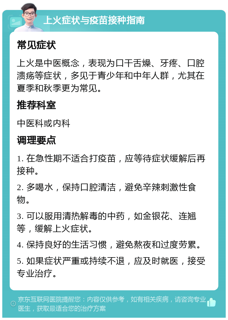 上火症状与疫苗接种指南 常见症状 上火是中医概念，表现为口干舌燥、牙疼、口腔溃疡等症状，多见于青少年和中年人群，尤其在夏季和秋季更为常见。 推荐科室 中医科或内科 调理要点 1. 在急性期不适合打疫苗，应等待症状缓解后再接种。 2. 多喝水，保持口腔清洁，避免辛辣刺激性食物。 3. 可以服用清热解毒的中药，如金银花、连翘等，缓解上火症状。 4. 保持良好的生活习惯，避免熬夜和过度劳累。 5. 如果症状严重或持续不退，应及时就医，接受专业治疗。